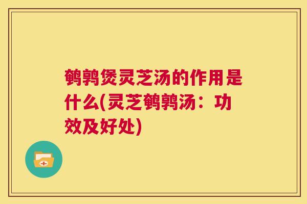 鹌鹑煲灵芝汤的作用是什么(灵芝鹌鹑汤：功效及好处)
