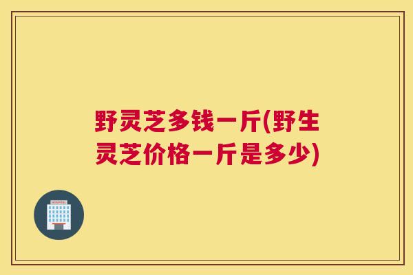 野灵芝多钱一斤(野生灵芝价格一斤是多少)