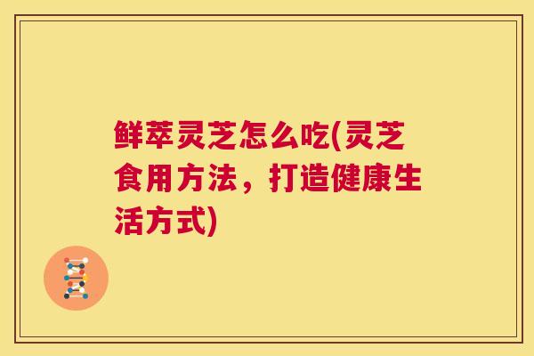 鲜萃灵芝怎么吃(灵芝食用方法，打造健康生活方式)
