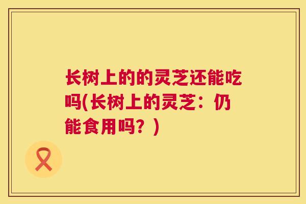 长树上的的灵芝还能吃吗(长树上的灵芝：仍能食用吗？)
