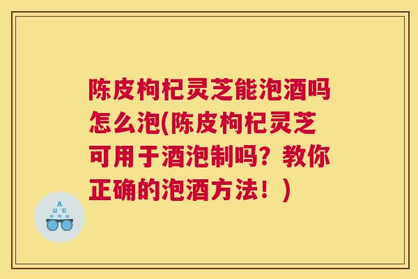 陈皮枸杞灵芝能泡酒吗怎么泡(陈皮枸杞灵芝可用于酒泡制吗?教你正确的泡酒方法!) 陈皮枸杞灵芝能泡酒吗怎么泡(陈皮枸杞灵芝可用于酒泡制吗?教你正确的泡酒方法!)