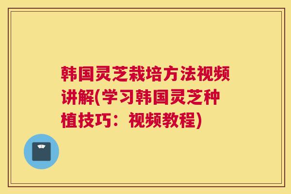韩国灵芝栽培方法视频讲解(学习韩国灵芝种植技巧：视频教程)