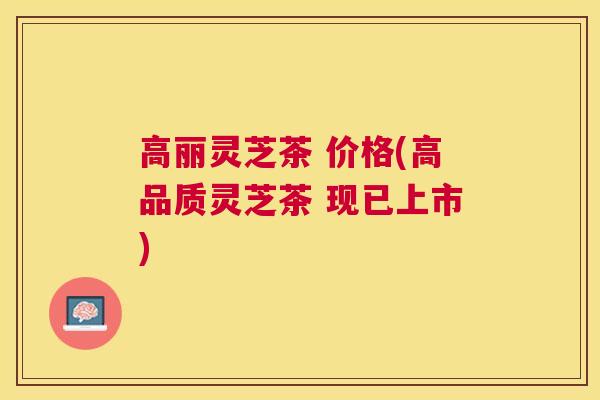 高丽灵芝茶 价格(高品质灵芝茶 现已上市)