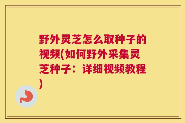 野外灵芝怎么取种子的视频(如何野外采集灵芝种子：详细视频教程)