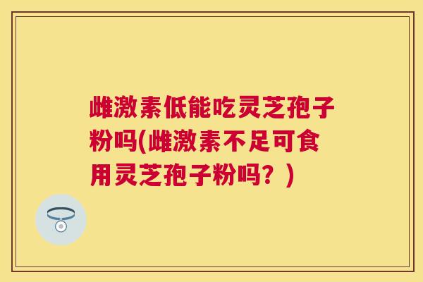 雌激素低能吃灵芝孢子粉吗(雌激素不足可食用灵芝孢子粉吗？)