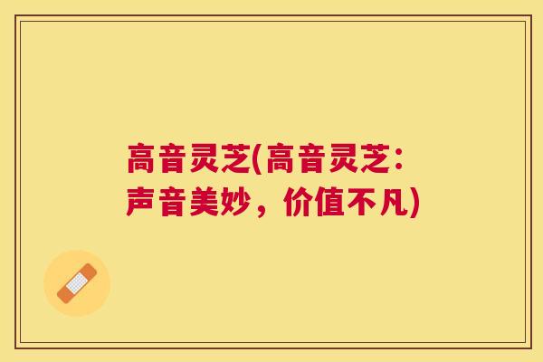高音灵芝(高音灵芝：声音美妙，价值不凡)