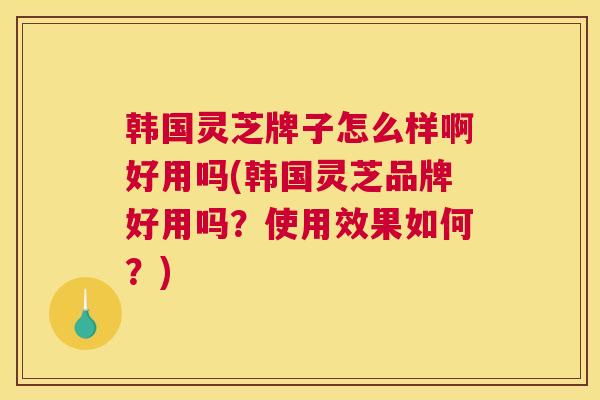 韩国灵芝牌子怎么样啊好用吗(韩国灵芝品牌好用吗？使用效果如何？)