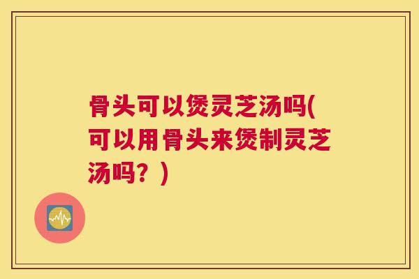 骨头可以煲灵芝汤吗(可以用骨头来煲制灵芝汤吗?) 骨头可以煲灵芝汤吗(可以用骨头来煲制灵芝汤吗?)