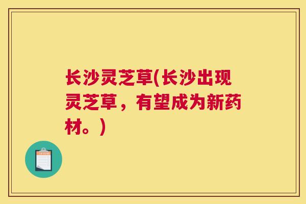 长沙灵芝草(长沙出现灵芝草，有望成为新药材。)