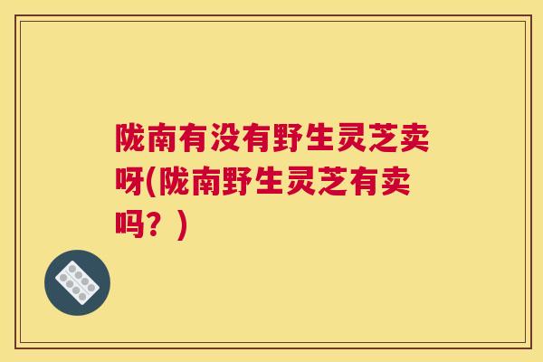 陇南有没有野生灵芝卖呀(陇南野生灵芝有卖吗？)