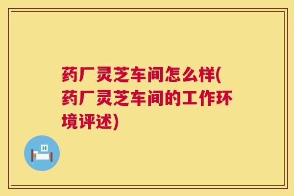药厂灵芝车间怎么样(药厂灵芝车间的工作环境评述)