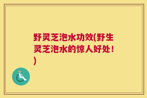 野灵芝泡水功效(野生灵芝泡水的惊人好处！)