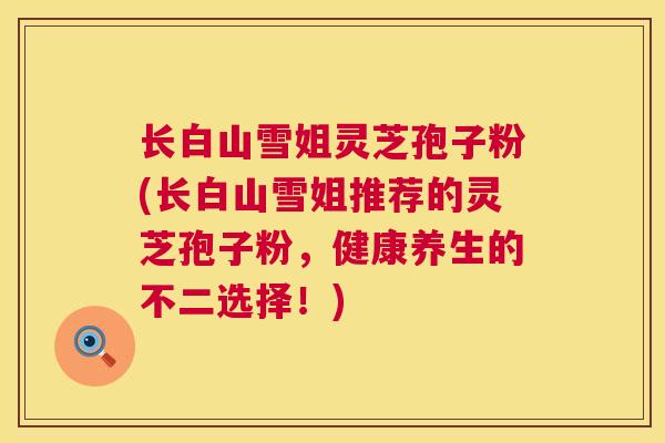 长白山雪姐灵芝孢子粉(长白山雪姐推荐的灵芝孢子粉，健康养生的不二选择！)