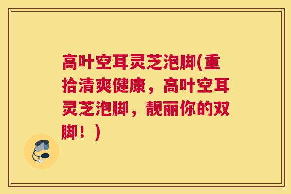 高叶空耳灵芝泡脚(重拾清爽健康，高叶空耳灵芝泡脚，靓丽你的双脚！)