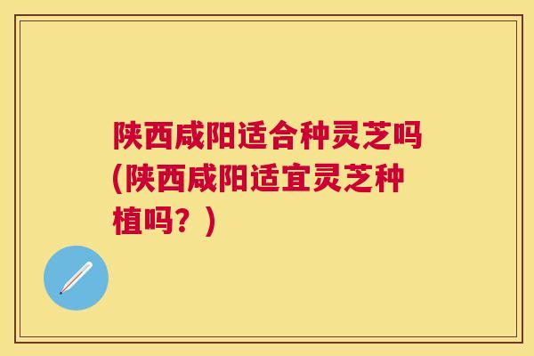 陕西咸阳适合种灵芝吗(陕西咸阳适宜灵芝种植吗？)