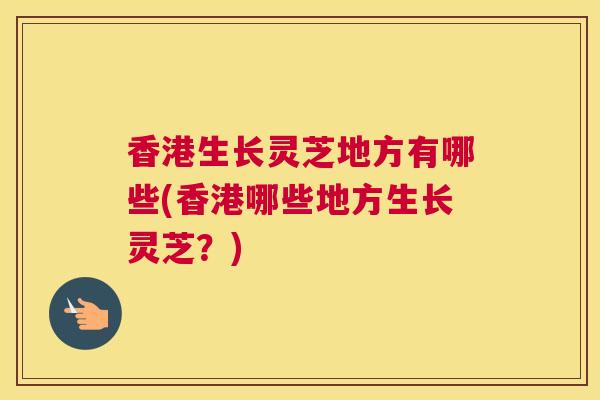 香港生长灵芝地方有哪些(香港哪些地方生长灵芝？)