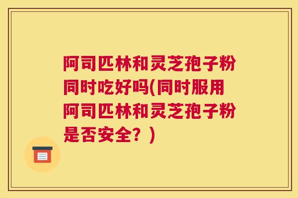 阿司匹林和灵芝孢子粉同时吃好吗(同时服用阿司匹林和灵芝孢子粉是否安全？)