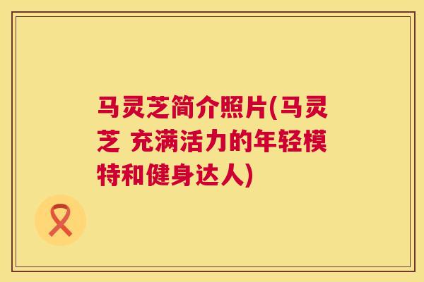 马灵芝简介照片(马灵芝 充满活力的年轻模特和健身达人) 马灵芝简介照片(马灵芝 充满活力的年轻模特和健身达人)
