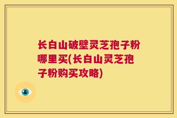 长白山破壁灵芝孢子粉哪里买(长白山灵芝孢子粉购买攻略)