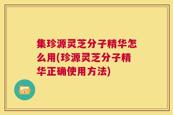 集珍源灵芝分子精华怎么用(珍源灵芝分子精华正确使用方法)
