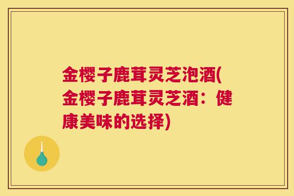 金樱子鹿茸灵芝泡酒(金樱子鹿茸灵芝酒:健康美味的选择) 金樱子鹿茸灵芝泡酒(金樱子鹿茸灵芝酒:健康美味的选择)
