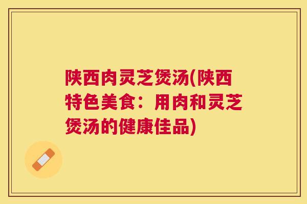 陕西肉灵芝煲汤(陕西特色美食：用肉和灵芝煲汤的健康佳品)