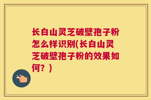 长白山灵芝破壁孢子粉怎么样识别(长白山灵芝破壁孢子粉的效果如何?) 长白山灵芝破壁孢子粉怎么样识别(长白山灵芝破壁孢子粉的效果如何?)