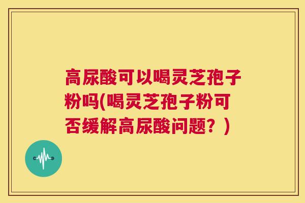 高尿酸可以喝灵芝孢子粉吗(喝灵芝孢子粉可否缓解高尿酸问题？)