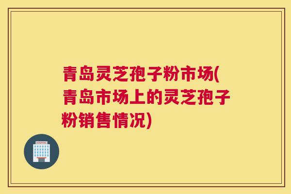 青岛灵芝孢子粉市场(青岛市场上的灵芝孢子粉销售情况)