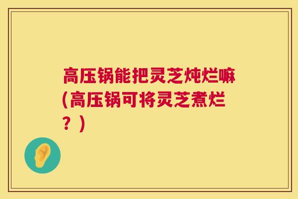 高压锅能把灵芝炖烂嘛(高压锅可将灵芝煮烂?) 高压锅能把灵芝炖烂嘛(高压锅可将灵芝煮烂?)