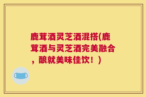 鹿茸酒灵芝酒混搭(鹿茸酒与灵芝酒完美融合，酿就美味佳饮！)