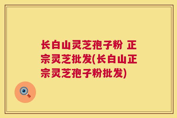 长白山灵芝孢子粉 正宗灵芝批发(长白山正宗灵芝孢子粉批发)