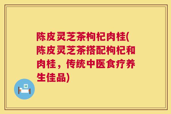 陈皮灵芝茶枸杞肉桂(陈皮灵芝茶搭配枸杞和肉桂,传统中医食疗养生佳品) 陈皮灵芝茶枸杞肉桂(陈皮灵芝茶搭配枸杞和肉桂,传统中医食疗养生佳品)