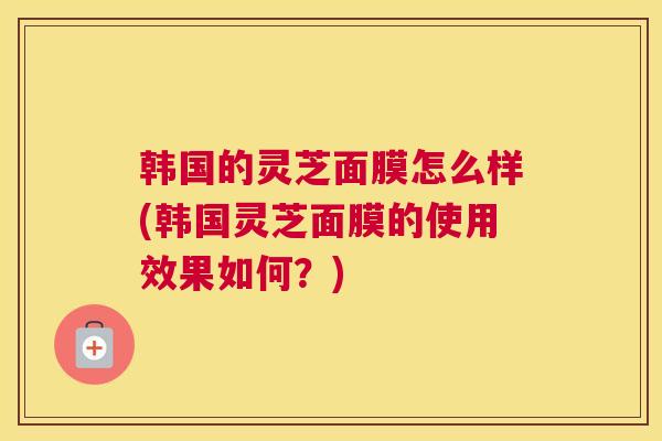 韩国的灵芝面膜怎么样(韩国灵芝面膜的使用效果如何？)