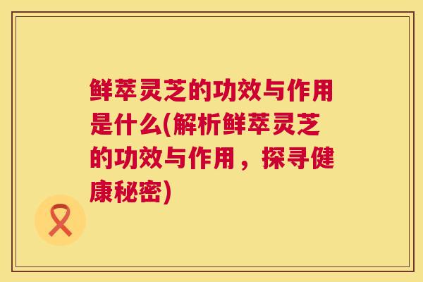 鲜萃灵芝的功效与作用是什么(解析鲜萃灵芝的功效与作用，探寻健康秘密)