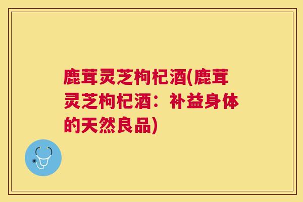 鹿茸灵芝枸杞酒(鹿茸灵芝枸杞酒：补益身体的天然良品)