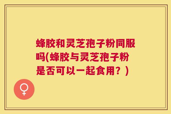 蜂胶和灵芝孢子粉同服吗(蜂胶与灵芝孢子粉是否可以一起食用？)