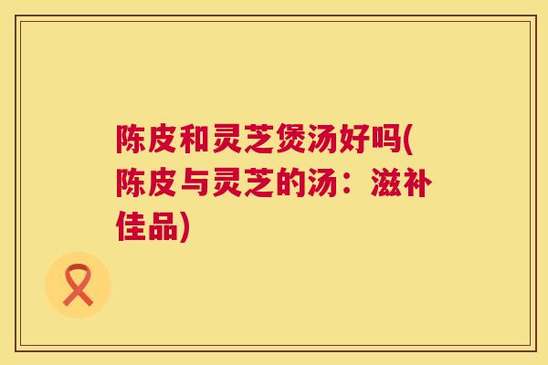 陈皮和灵芝煲汤好吗(陈皮与灵芝的汤：滋补佳品)