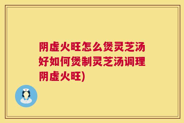 阴虚火旺怎么煲灵芝汤好如何煲制灵芝汤调理阴虚火旺)