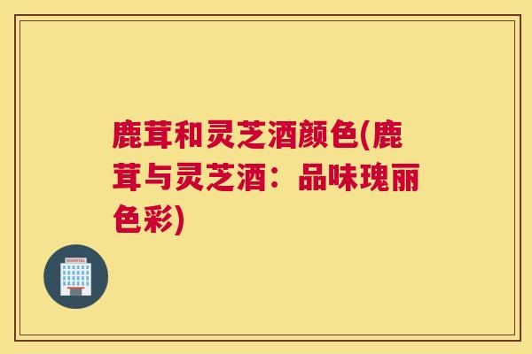 鹿茸和灵芝酒颜色(鹿茸与灵芝酒：品味瑰丽色彩)