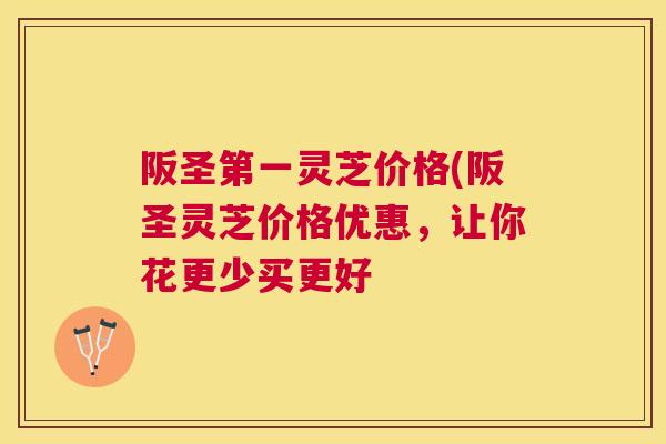 阪圣第一灵芝价格(阪圣灵芝价格优惠，让你花更少买更好