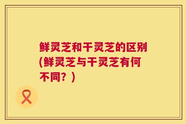 鲜灵芝和干灵芝的区别(鲜灵芝与干灵芝有何不同？)