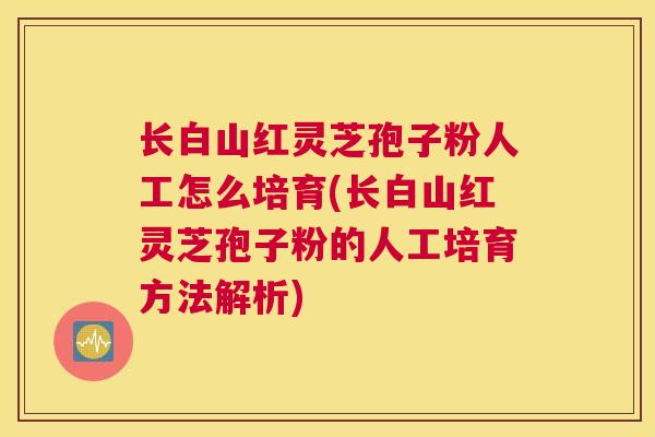 长白山红灵芝孢子粉人工怎么培育(长白山红灵芝孢子粉的人工培育方法解析)