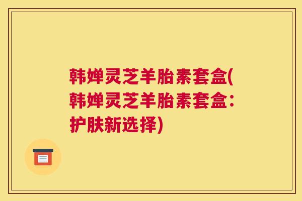 韩婵灵芝羊胎素套盒(韩婵灵芝羊胎素套盒：护肤新选择)