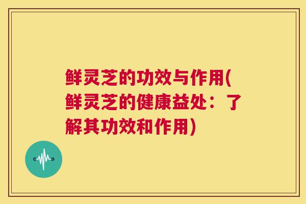鲜灵芝的功效与作用(鲜灵芝的健康益处：了解其功效和作用)