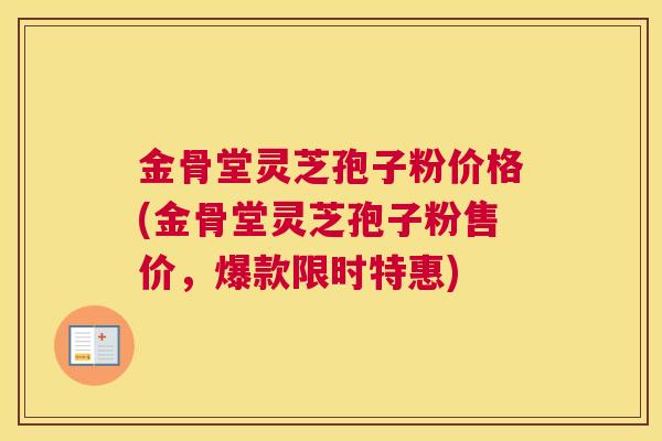 金骨堂灵芝孢子粉价格(金骨堂灵芝孢子粉售价，爆款限时特惠)