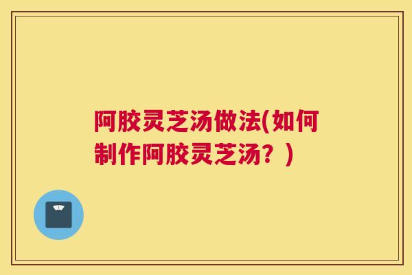 阿胶灵芝汤做法(如何制作阿胶灵芝汤？)