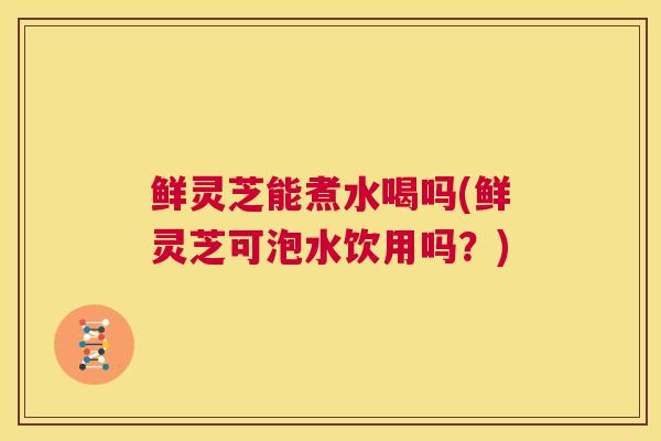 鲜灵芝能煮水喝吗(鲜灵芝可泡水饮用吗？)