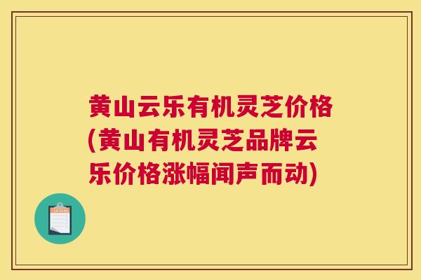 黄山云乐有机灵芝价格(黄山有机灵芝品牌云乐价格涨幅闻声而动) 黄山云乐有机灵芝价格(黄山有机灵芝品牌云乐价格涨幅闻声而动)