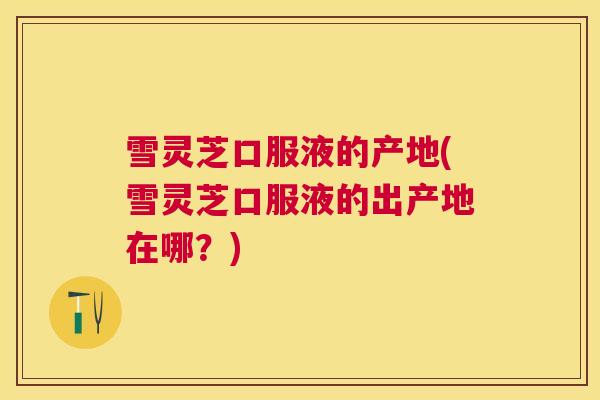 雪灵芝口服液的产地(雪灵芝口服液的出产地在哪？)